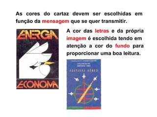As cores do cartaz devem ser escolhidas em função da  mensagem  que se quer transmitir. A cor das  letras  e da própria  imagem  é escolhida tendo em  atenção a cor do  fundo  para proporcionar uma boa leitura. 