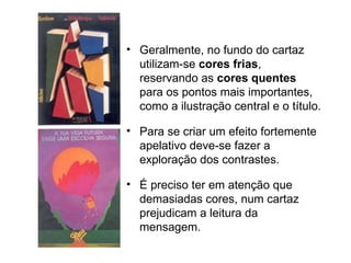 Geralmente, no fundo do cartaz utilizam-se  cores frias , reservando as  cores quentes  para os pontos mais importantes, como a ilustração central e o título.  Para se criar um efeito fortemente apelativo deve-se fazer a exploração dos contrastes. É preciso ter em atenção que demasiadas cores, num cartaz prejudicam a leitura da mensagem. 