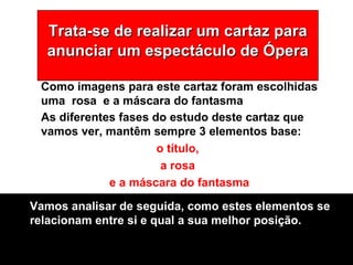 Trata-se de realizar um cartaz para anunciar um espectáculo de Ópera As diferentes fases do estudo deste cartaz que vamos ver, mantêm sempre 3 elementos base:  o título,  a rosa  e a máscara do fantasma Como imagens para este cartaz foram escolhidas uma  rosa  e a máscara do fantasma Vamos analisar de seguida, como estes elementos se relacionam entre si e qual a sua melhor posição. 