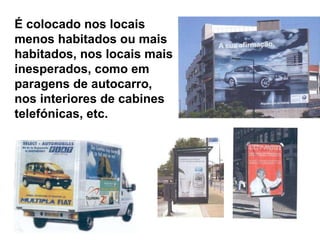 É colocado nos locais menos habitados ou mais habitados, nos locais mais inesperados, como em paragens de autocarro,  nos interiores de cabines telefónicas, etc.  