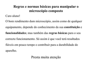 Regras e normas básicas para manipular o
microscópio composto
Caro aluno!
O bom rendimento dum microscópio, assim como de qualquer
equipamento, depende do conhecimento da sua constituição e
funcionalidades; mas também das regras básicas para o seu
correcto funcionamento. Só assim é que você terá resultados
fiáveis em pouco tempo e contribuir para a durabilidade do
aparelho.
Presta muita atenção
 