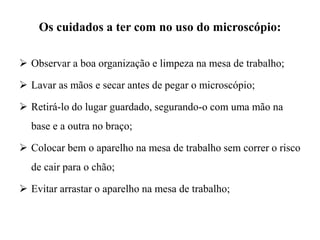 Os cuidados a ter com no uso do microscópio:
 Observar a boa organização e limpeza na mesa de trabalho;
 Lavar as mãos e secar antes de pegar o microscópio;
 Retirá-lo do lugar guardado, segurando-o com uma mão na
base e a outra no braço;
 Colocar bem o aparelho na mesa de trabalho sem correr o risco
de cair para o chão;
 Evitar arrastar o aparelho na mesa de trabalho;
 