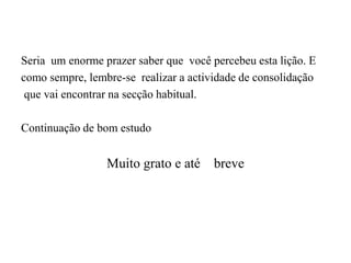 Seria um enorme prazer saber que você percebeu esta lição. E
como sempre, lembre-se realizar a actividade de consolidação
que vai encontrar na secção habitual.
Continuação de bom estudo
Muito grato e até breve
 