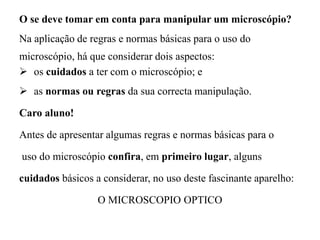 O se deve tomar em conta para manipular um microscópio?
Na aplicação de regras e normas básicas para o uso do
microscópio, há que considerar dois aspectos:
 os cuidados a ter com o microscópio; e
 as normas ou regras da sua correcta manipulação.
Caro aluno!
Antes de apresentar algumas regras e normas básicas para o
uso do microscópio confira, em primeiro lugar, alguns
cuidados básicos a considerar, no uso deste fascinante aparelho:
O MICROSCOPIO OPTICO
 