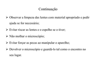 Continuação
 Observar a limpeza das lentes com material apropriado e pedir
ajuda se for necessário;
 Evitar riscar as lentes e o espelho se o tiver;
 Não molhar o microscópio;
 Evitar forçar as pecas ao manipular o aparelho;
 Devolver o microscópio e guardá-lo tal como o encontro no
seu lugar.
 