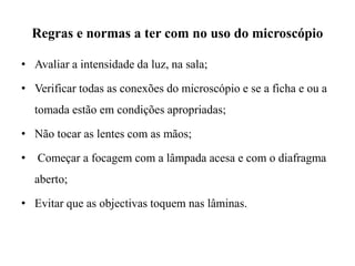 Regras e normas a ter com no uso do microscópio
• Avaliar a intensidade da luz, na sala;
• Verificar todas as conexões do microscópio e se a ficha e ou a
tomada estão em condições apropriadas;
• Não tocar as lentes com as mãos;
• Começar a focagem com a lâmpada acesa e com o diafragma
aberto;
• Evitar que as objectivas toquem nas lâminas.
 