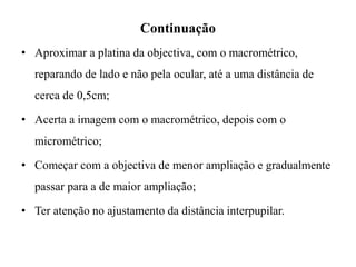 Continuação
• Aproximar a platina da objectiva, com o macrométrico,
reparando de lado e não pela ocular, até a uma distância de
cerca de 0,5cm;
• Acerta a imagem com o macrométrico, depois com o
micrométrico;
• Começar com a objectiva de menor ampliação e gradualmente
passar para a de maior ampliação;
• Ter atenção no ajustamento da distância interpupilar.
 