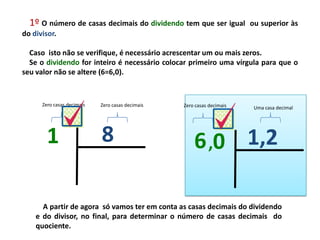 1º O número de casas decimais do dividendo tem que ser igual ou superior às
do divisor.
Caso isto não se verifique, é necessário acrescentar um ou mais zeros.
Se o dividendo for inteiro é necessário colocar primeiro uma vírgula para que o
seu valor não se altere (6=6,0).
1,26,0
Uma casa decimalZero casas decimais
A partir de agora só vamos ter em conta as casas decimais do dividendo
e do divisor, no final, para determinar o número de casas decimais do
quociente.
81
Zero casas decimaisZero casas decimais
 