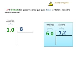 2º O dividendo tem que ser maior ou igual que o divisor, se não for, é necessário
acrescentar zero(s).
81,0
Esquece as virgulas!
Para o cálculo
considera-se 10.
1,26,0
Para o cálculo
consideras 12.
Para o cálculo
consideras 60.
 