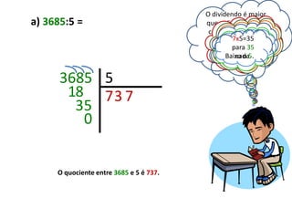 O dividendo é maior
a) 3685:5 =                              que o divisor, posso
                                                    Em 18
                                          começarEm 35
                                                    a divisão.
                                                   7x5=35
                                            Então, em para
                                               7x5=35 36,
                                                   quantas
                                                3x5=15 para
                                                  quantas
                                                  Baixo 1 8.
                                                   36 é o
                                                   vezes355?
                                                   parahá
                                                 vezes há 35?
                                         quantas 18 sãohá 5?
                                                vezes 5.
                                                Baixo o3.
                                                    nada.
                                                    Há
                                                 HáHá 7x.
                                                    7x.


      3685 5
       18 7 3 7
        35
         0


     O quociente entre 3685 e 5 é 737.
 