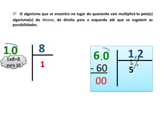 5º O algarismo que se encontra no lugar do quociente vais multiplicá-lo pelo(s)
   algarismo(s) do divisor, da direita para a esquerda até que se esgotem as
   possibilidades.




1,0              8
1x8=8
para 10           1                                                   x x
 