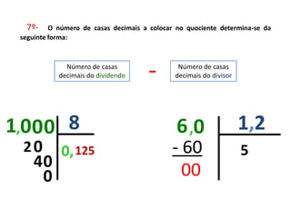 7º-     O número de casas decimais a colocar no quociente determina-se da
 seguinte forma:



              Número de casas
            decimais do dividendo     -        Número de casas
                                              decimais do divisor




1,00 0 8                                       6 ,0                 1,2
 20          0, 125                          - 60                   5
    40
     0                                         00
 