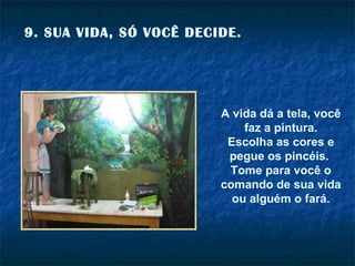 9. SUA VIDA, SÓ VOCÊ DECIDE. A vida dá a tela, você faz a pintura. Escolha as cores e pegue os pincéis.  Tome para você o comando de sua vida ou alguém o fará. 