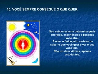 Seu subconsciente determina quais energias, experiências e pessoas você atrai. Assim, o único jeito certeiro de saber o que você quer é ver o que você tem.  Não existem vítimas, apenas estudantes. 10. VOCÊ SEMPRE CONSEGUE O QUE QUER. 