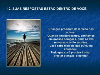 12. SUAS RESPOSTAS ESTÃO DENTRO DE VOCÊ. Crianças precisam de direção dos outros.  Quando amadurecemos, confiamos em nossos corações, onde as leis universais estão escritas. Você sabe mais do que ouviu ou aprendeu.  Tudo que você precisa é olhar, prestar atenção, e confiar. 