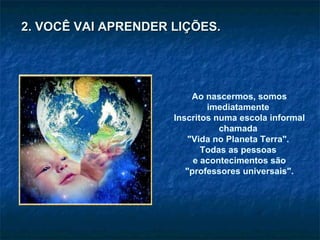 Ao nascermos, somos imediatamente  Inscritos numa escola informal chamada  "Vida no Planeta Terra".  Todas as pessoas  e acontecimentos são "professores universais". 2. VOCÊ VAI APRENDER LIÇÕES. 