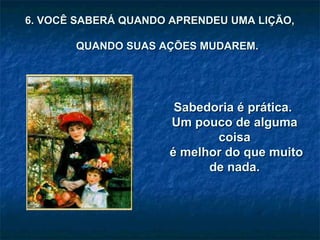 Sabedoria é prática.  Um pouco de alguma coisa é melhor do que muito de nada. 6. VOCÊ SABERÁ QUANDO APRENDEU UMA LIÇÃO,  QUANDO SUAS AÇÕES MUDAREM. 