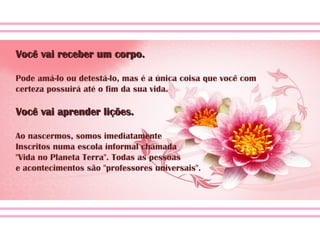 Você vai receber um corpo.Você vai receber um corpo.
Pode amá-lo ou detestá-lo, mas é a única coisa que você com
certeza possuirá até o fim da sua vida.
Você vai aprender lições.Você vai aprender lições.
Ao nascermos, somos imediatamente
Inscritos numa escola informal chamada
"Vida no Planeta Terra". Todas as pessoas
e acontecimentos são "professores universais".
 
