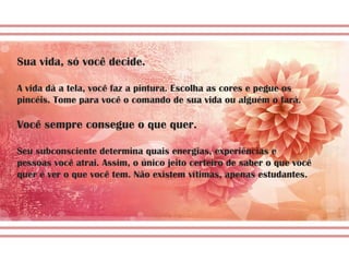 Sua vida, só você decide.
A vida dá a tela, você faz a pintura. Escolha as cores e pegue os
pincéis. Tome para você o comando de sua vida ou alguém o fará.
Você sempre consegue o que quer.
Seu subconsciente determina quais energias, experiências e
pessoas você atrai. Assim, o único jeito certeiro de saber o que você
quer é ver o que você tem. Não existem vítimas, apenas estudantes.
 