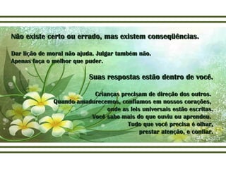 Não existe certo ou errado, mas existem conseqüências.Não existe certo ou errado, mas existem conseqüências.
Dar lição de moral não ajuda. Julgar também não.Dar lição de moral não ajuda. Julgar também não.
Apenas faça o melhor que puder.Apenas faça o melhor que puder.
Suas respostas estão dentro de você.Suas respostas estão dentro de você.
Crianças precisam de direção dos outros.Crianças precisam de direção dos outros.
Quando amadurecemos, confiamos em nossos corações,Quando amadurecemos, confiamos em nossos corações,
onde as leis universais estão escritas.onde as leis universais estão escritas.
Você sabe mais do que ouviu ou aprendeu.Você sabe mais do que ouviu ou aprendeu.
Tudo que você precisa é olhar,Tudo que você precisa é olhar,
prestar atenção, e confiar.prestar atenção, e confiar.
 
