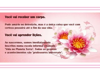 Você vai receber um corpo. Pode amá-lo ou detestá-lo, mas é a única coisa que você com certeza possuirá até o fim da sua vida. Você vai aprender lições. Ao nascermos, somos imediatamente  Inscritos numa escola informal chamada  "Vida no Planeta Terra". Todas as pessoas  e acontecimentos são "professores universais". 