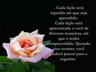 - Cada lição será repetida até que seja aprendida.  Cada lição será apresentada a você de diversas maneiras, até que a tenha compreendido. Quando isso ocorrer, você poderá passar para a seguinte.  
