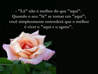 - "Lá" não é melhor do que "aqui".  Quando o seu "lá" se tornar em "aqui", você simplesmente entenderá que o melhor é viver o "aqui e o agora".  