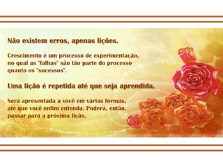 Não existem erros, apenas lições.
Crescimento é um processo de experimentação,
no qual as "falhas" são tão parte do processo
quanto os "sucessos".

Uma lição é repetida até que seja aprendida.
Será apresentada a você em várias formas,
até que você enfim entenda. Poderá, então,
passar para a próxima lição.
 
