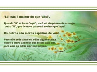 "Lá" não é melhor do que "aqui".
Quando "lá" se torna "aqui", você vai simplesmente arranjar
outro "lá", que de novo parecerá melhor que "aqui".

Os outros são meros espelhos de você.
Você não pode amar ou odiar alguma coisa
sobre o outro a menos que reflita algo que
você ama ou odeia em você mesmo.
 
