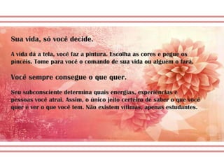 Sua vida, só você decide.
A vida dá a tela, você faz a pintura. Escolha as cores e pegue os
pincéis. Tome para você o comando de sua vida ou alguém o fará.

Você sempre consegue o que quer.
Seu subconsciente determina quais energias, experiências e
pessoas você atrai. Assim, o único jeito certeiro de saber o que você
quer é ver o que você tem. Não existem vítimas, apenas estudantes.
 