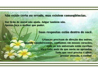 Não existe certo ou errado, mas existem conseqüências.
Dar lição de moral não ajuda. Julgar também não.
Apenas faça o melhor que puder.

                          Suas respostas estão dentro de você.

                           Crianças precisam de direção dos outros.
               Quando amadurecemos, confiamos em nossos corações,
                               onde as leis universais estão escritas.
                          Você sabe mais do que ouviu ou aprendeu.
                                      Tudo que você precisa é olhar,
                                           prestar atenção, e confiar.
 