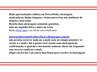 Belas apresentações (slides) em PowerPoint, mensagens
motivadoras, lindas imagens e textos para criar um ambiente de
alegria e bem-estar.
Receba duas mensagens semanais gratuitas,
uma na segunda-feira e outra na sexta.
Basta clicar aqui e ou enviar um e-mail para:

powerpointsemanal-subscribe@yahoogrupos.com.br
não precisa escrever nada no e-mail, nem no campo assunto é só
enviar o e-mail e daí a pouco você recebe uma mensagem de
confirmação, a qual deve novamente somente clicar em responder
sem escrever nada no e-mail,
clique em Enviar e já estará inscrito(a) para receber as mensagens.
 