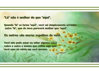"Lá" não é melhor do que "aqui"."Lá" não é melhor do que "aqui".
Quando "lá" se torna "aqui", você vai simplesmente arranjarQuando "lá" se torna "aqui", você vai simplesmente arranjar
outro "lá", que de novo parecerá melhor que "aqui".outro "lá", que de novo parecerá melhor que "aqui".
Os outros são meros espelhos de você.Os outros são meros espelhos de você.
Você não pode amar ou odiar alguma coisaVocê não pode amar ou odiar alguma coisa
sobre o outro a menos que reflita algo quesobre o outro a menos que reflita algo que
você ama ou odeia em você mesmo.você ama ou odeia em você mesmo.
 
