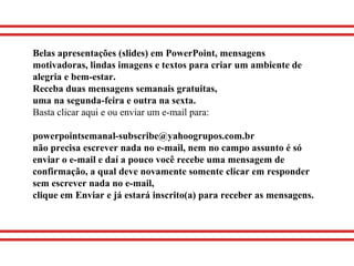 Belas apresentações (slides) em PowerPoint, mensagens
motivadoras, lindas imagens e textos para criar um ambiente de
alegria e bem-estar.
Receba duas mensagens semanais gratuitas,
uma na segunda-feira e outra na sexta.
Basta clicar aqui e ou enviar um e-mail para:
powerpointsemanal-subscribe@yahoogrupos.com.br
não precisa escrever nada no e-mail, nem no campo assunto é só
enviar o e-mail e daí a pouco você recebe uma mensagem de
confirmação, a qual deve novamente somente clicar em responder
sem escrever nada no e-mail,
clique em Enviar e já estará inscrito(a) para receber as mensagens.
 