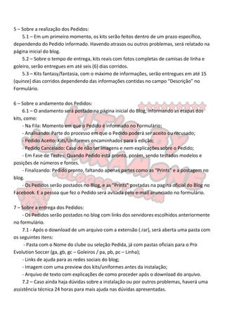 5 – Sobre a realização dos Pedidos:
    5.1 – Em um primeiro momento, os kits serão feitos dentro de um prazo específico,
dependendo do Pedido informado. Havendo atrasos ou outros problemas, será relatado na
página inicial do blog.
    5.2 – Sobre o tempo de entrega, kits reais com fotos completas de camisas de linha e
goleiro, serão entregues em até seis (6) dias corridos.
    5.3 – Kits fantasy/fantasia, com o máximo de informações, serão entregues em até 15
(quinze) dias corridos dependendo das informações contidas no campo “Descrição” no
Formulário.

6 – Sobre o andamento dos Pedidos:
     6.1 – O andamento será postado na página inicial do Blog, informando as etapas dos
kits, como:
     - Na Fila: Momento em que o Pedido é informado no Formulário;
     - Analisando: Parte do processo em que o Pedido poderá ser aceito ou recusado;
     - Pedido Aceito: Kits/Uniformes encaminhados para a edição;
     - Pedido Cancelado: Caso de não ter imagens e nem explicações sobre o Pedido;
     - Em Fase de Testes: Quando Pedido está pronto, porém, sendo testados modelos e
posições de números e fontes.
     - Finalizando: Pedido pronto, faltando apenas partes como as “Prints” e a postagem no
blog.
     - Os Pedidos serão postados no Blog, e as “Prints” postadas na pagina oficial do Blog no
Facebook. E a pessoa que fez o Pedido será avisada pelo e-mail anunciado no formulário.

7 – Sobre a entrega dos Pedidos:
    - Os Pedidos serão postados no blog com links dos servidores escolhidos anteriormente
no formulário.
    7.1 - Após o download de um arquivo com a extensão (.rar), será aberta uma pasta com
os seguintes itens:
     - Pasta com o Nome do clube ou seleção Pedida, já com pastas oficiais para o Pro
Evolution Soccer (ga, gb, gc – Goleiros / pa, pb, pc – Linha);
    - Links de ajuda para as redes sociais do blog;
    - Imagem com uma preview dos kits/uniformes antes da instalação;
    - Arquivo de texto com explicações de como proceder após o download do arquivo.
    7.2 – Caso ainda haja dúvidas sobre a instalação ou por outros problemas, haverá uma
assistência técnica 24 horas para mais ajuda nas dúvidas apresentadas.
 