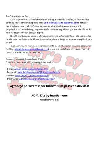 8 – Outras observações.
    - Caso haja a necessidade do Pedido ser entregue antes do previsto, os interessados
poderão entrar em contato pelo e-mail (adm.kitsbyjeanramone@gmail.com), para ser
negociado um preço pelo kit/uniforme para ser depositado na conta bancaria do
proprietário do dono do Blog, os preços serão somente negociados por e-mail e não serão
informados para outras pessoas depois.
    Obs.: Já aconteceu de pessoas oferecerem dinheiro pelos trabalhos, e até agora todas
funcionaram perfeitamente. O processo de deposito e entrega será somente explicado por
e-mail.
    - Qualquer dúvida, reclamação, agradecimento ou opinião, será bem vinda pelo e-mail
do blog (adm.kitsbyjeanramone@gmail.com), e será respondido em no máximo dez (10)
horas ou em até menos sendo o caso.

Dúvidas, estamos à disposição de todos!
O contato poderá ser feito pelos seguintes modos:

- E-mail: adm.kitsbyjeanramone@gmail.com
- Facebook: www.facebook.com/ADM.KitsbyJeanRamone
- Twitter: www.twitter.com/KitsJeanRamone
- MSN/Skype: adm.kitsbyjeanramone@hotmail.com


    Agradeço por lerem e por tirarem suas possíveis dúvidas!

                          ADM. Kits by JeanRamone
                                  Jean Ramone C.P.
 