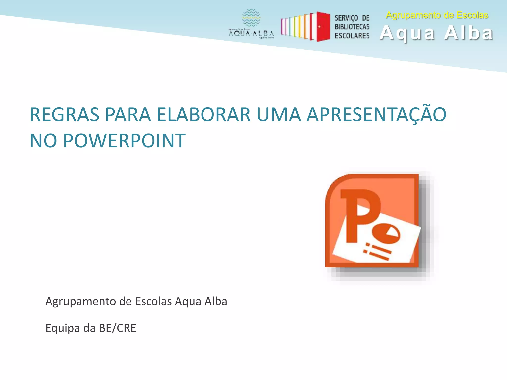 REGRAS PARA ELABORAR UMA APRESENTAÇÃO
NO POWERPOINT
Agrupamento de Escolas Aqua Alba
Equipa da BE/CRE
Agrupamento de Escolas
Aqua Alba