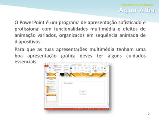 Agrupamento de Escolas
Aqua Alba
O PowerPoint é um programa de apresentação sofisticado e
profissional com funcionalidades multimédia e efeitos de
animação variados, organizados em sequência animada de
diapositivos.
Para que as tuas apresentações multimédia tenham uma
boa apresentação gráfica deves ter alguns cuidados
essenciais.
2