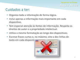 Agrupamento de Escolas
Aqua Alba
Cuidados a ter:
• Organiza toda a informação de forma lógica.
• Inclui apenas a informação mais importante em cada
diapositivo.
• Tem especial atenção às fontes de informação. Respeita os
direitos de autor e a propriedade intelectual.
• Utiliza a mesma formatação ao longo dos diapositivos.
• Escreve frases curtas e, no máximo, oito a dez linhas de
texto em cada diapositivo.
3