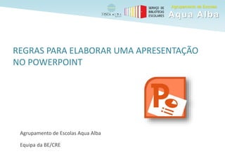 REGRAS PARA ELABORAR UMA APRESENTAÇÃO
NO POWERPOINT
Agrupamento de Escolas Aqua Alba
Equipa da BE/CRE
Agrupamento de Escolas
Aqua Alba
 