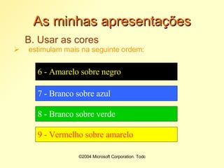 Tópico 1©2004 Microsoft Corporation. Todos os direitos reservados.As minhas apresentaçõesB. Usar as coresum bom contraste de cor facilita a leitura:©2004 Microsoft Corporation. Todos os direitos reservados.As minhas apresentaçõesB. Usar as coresestimulam mais na seguinte ordem:1- Negro sobre branco2 - Negro sobre amarelo3 - Vermelho sobre branco4 - Verde sobre branco5 - Branco sobre vermelho