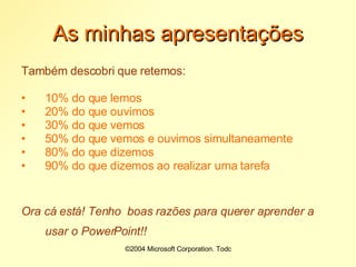 ©2004 Microsoft Corporation. Todos os direitos reservados.As minhas apresentaçõesTambém descobri que retemos:10% do que lemos20% do que ouvimos30% do que vemos50% do que vemos e ouvimos simultaneamente80% do que dizemos90% do que dizemos ao realizar uma tarefaOra cá está! Tenho  boas razões para querer aprender a usar o PowerPoint!! 