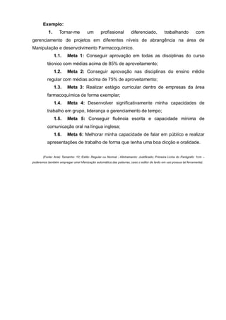 Exemplo:
           1.     Tornar-me           um        profissional          diferenciado,           trabalhando           com
gerenciamento de projetos em diferentes níveis de abrangência na área de
Manipulação e desenvolvimento Farmacoquímico.
                1.1.    Meta 1: Conseguir aprovação em todas as disciplinas do curso
          técnico com médias acima de 85% de aproveitamento;
                1.2.    Meta 2: Conseguir aprovação nas disciplinas do ensino médio
          regular com médias acima de 75% de aproveitamento;
                1.3.    Meta 3: Realizar estágio curricular dentro de empresas da área
          farmacoquímica de forma exemplar;
                1.4.    Meta 4: Desenvolver significativamente minha capacidades de
          trabalho em grupo, liderança e gerenciamento de tempo;
                1.5.    Meta 5: Conseguir fluência escrita e capacidade mínima de
          comunicação oral na língua inglesa;
                1.6.    Meta 6: Melhorar minha capacidade de falar em público e realizar
          apresentações de trabalho de forma que tenha uma boa dicção e oralidade.


       (Fonte: Arial; Tamanho: 12; Estilo: Regular ou Normal ; Alinhamento: Justificado; Primeira Linha do Parágrafo: 1cm –
poderemos também empregar uma hifenização automática das palavras, caso o editor de texto em uso possua tal ferramenta).
 