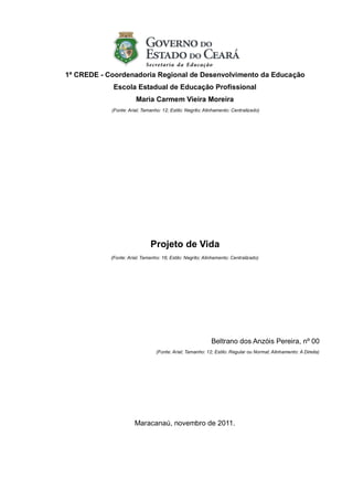 1ª CREDE - Coordenadoria Regional de Desenvolvimento da Educação
             Escola Estadual de Educação Profissional
                        Maria Carmem Vieira Moreira
            (Fonte: Arial; Tamanho: 12; Estilo: Negrito; Alinhamento: Centralizado)




                               Projeto de Vida
            (Fonte: Arial; Tamanho: 16; Estilo: Negrito; Alinhamento: Centralizado)




                                                            Beltrano dos Anzóis Pereira, nº 00
                                 (Fonte: Arial; Tamanho: 12; Estilo: Regular ou Normal; Alinhamento: A Direita)




                       Maracanaú, novembro de 2011.
 