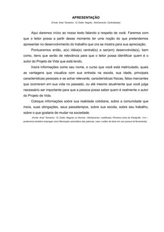 APRESENTAÇÃO
                           (Fonte: Arial; Tamanho: 12; Estilo: Negrito ; Alinhamento: Centralizado)



       Aqui daremos início ao nosso texto falando a respeito de você. Faremos com
que o leitor possa a partir desse momento ter uma noção do que pretendemos
apresentar no desenvolvimento do trabalho que ora se mostra para sua apreciação.
       Pontuaremos então, a(s) idéia(s) central(is) a ser(em) desenvolvida(s), bem
como, itens que serão de relevância para que o leitor possa identificar quem é o
autor do Projeto de Vida que está lendo.
       Insira informações como seu nome, o curso que você está matriculado, quais
as vantagens que visualiza com sua entrada na escola, sua idade, principais
características pessoais e se achar relevante, características físicas, fatos marcantes
que ocorreram em sua vida no passado, ou até mesmo atualmente que você julga
necessário ser importante para que a pessoa possa saber quem é realmente o autor
do Projeto de Vida.
       Coloque informações sobre sua realidade cotidiana, sobre a comunidade que
mora, suas obrigações, seus passatempos, sobre sua escola, sobre seu trabalho,
sobre o que gostaria de mudar na sociedade.
        (Fonte: Arial; Tamanho: 12; Estilo: Regular ou Normal ; Alinhamento: Justificado; Primeira Linha do Parágrafo: 1cm –
poderemos também empregar uma hifenização automática das palavras, caso o editor de texto em uso possua tal ferramenta).
 