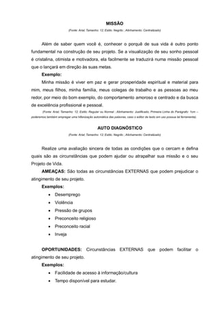 MISSÃO
                           (Fonte: Arial; Tamanho: 12; Estilo: Negrito ; Alinhamento: Centralizado)



       Além de saber quem você é, conhecer o porquê de sua vida é outro ponto
fundamental na construção de seu projeto. Se a visualização de seu sonho pessoal
é cristalina, otimista e motivadora, ela facilmente se traduzirá numa missão pessoal
que o lançará em direção às suas metas.
       Exemplo:
       Minha missão é viver em paz e gerar prosperidade espiritual e material para
mim, meus filhos, minha família, meus colegas de trabalho e as pessoas ao meu
redor, por meio do bom exemplo, do comportamento amoroso e centrado e da busca
de excelência profissional e pessoal.
        (Fonte: Arial; Tamanho: 12; Estilo: Regular ou Normal ; Alinhamento: Justificado; Primeira Linha do Parágrafo: 1cm –
poderemos também empregar uma hifenização automática das palavras, caso o editor de texto em uso possua tal ferramenta).


                                                 AUTO DIAGNÓSTICO
                           (Fonte: Arial; Tamanho: 12; Estilo: Negrito ; Alinhamento: Centralizado)



       Realize uma avaliação sincera de todas as condições que o cercam e defina
quais são as circunstâncias que podem ajudar ou atrapalhar sua missão e o seu
Projeto de Vida.
       AMEAÇAS: São todas as circunstâncias EXTERNAS que podem prejudicar o
atingimento de seu projeto.
       Exemplos:
                Desemprego
                Violência
                Pressão de grupos
                Preconceito religioso
                Preconceito racial
                Inveja


       OPORTUNIDADES:                   Circunstâncias EXTERNAS que                               podem facilitar         o
atingimento de seu projeto.
       Exemplos:
                Facilidade de acesso à informação/cultura
                Tempo disponível para estudar.
 