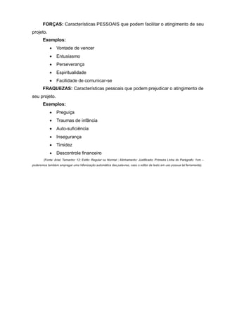 FORÇAS: Características PESSOAIS que podem facilitar o atingimento de seu
projeto.
       Exemplos:
                Vontade de vencer
                Entusiasmo
                Perseverança
                Espiritualidade
                Facilidade de comunicar-se
       FRAQUEZAS: Características pessoais que podem prejudicar o atingimento de
seu projeto.
       Exemplos:
                Preguiça
                Traumas de infância
                Auto-suficiência
                Insegurança
                Timidez
                Descontrole financeiro
        (Fonte: Arial; Tamanho: 12; Estilo: Regular ou Normal ; Alinhamento: Justificado; Primeira Linha do Parágrafo: 1cm –
poderemos também empregar uma hifenização automática das palavras, caso o editor de texto em uso possua tal ferramenta).
 