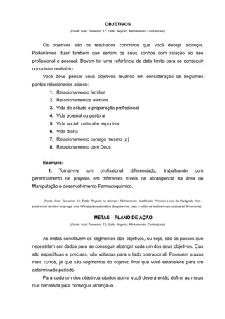OBJETIVOS
                           (Fonte: Arial; Tamanho: 12; Estilo: Negrito ; Alinhamento: Centralizado)



       Os objetivos são os resultados concretos que você deseja alcançar.
Poderíamos dizer também que seriam os seus sonhos com relação ao seu
profissional e pessoal. Devem ter uma referência de data limite para se conseguir
conquistar realizá-lo.
       Você deve pensar seus objetivos levando em consideração os seguintes
pontos relacionados abaixo:
            1. Relacionamento familiar
            2. Relacionamentos afetivos
            3. Vida de estudo e preparação profissional
            4. Vida eclesial ou pastoral
            5. Vida social, cultural e esportiva
            6. Vida diária
            7. Relacionamento consigo mesmo (a)
            8. Relacionamento com Deus


       Exemplo:
           1.      Tornar-me           um        profissional           diferenciado,            trabalhando         com
gerenciamento de projetos em diferentes níveis de abrangência na área de
Manipulação e desenvolvimento Farmacoquímico.


        (Fonte: Arial; Tamanho: 12; Estilo: Regular ou Normal ; Alinhamento: Justificado; Primeira Linha do Parágrafo: 1cm –
poderemos também empregar uma hifenização automática das palavras, caso o editor de texto em uso possua tal ferramenta).


                                            METAS – PLANO DE AÇÃO
                           (Fonte: Arial; Tamanho: 12; Estilo: Negrito ; Alinhamento: Centralizado)



       As metas constituem os segmentos dos objetivos, ou seja, são os passos que
necessitam ser dados para se conseguir alcançar cada um dos seus objetivos. Elas
são específicas e precisas, são voltadas para o lado operacional. Possuem prazos
mais curtos, já que são segmentos do objetivo final que você estabelece para um
determinado período.
       Para cada um dos objetivos citados acima você deverá então definir as metas
que necessita para conseguir alcançá-lo.
 