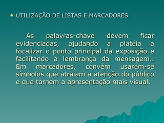 UTILIZAÇÃO DE LISTAS E MARCADORES As palavras-chave devem ficar evidenciadas, ajudando a platéia a focalizar o ponto principal da exposição e facilitando a lembrança da mensagem.. Em marcadores, convém usarem-se símbolos que atraiam a atenção do público e que tornem a apresentação mais visual. 