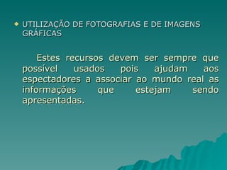 UTILIZAÇÃO DE FOTOGRAFIAS E DE IMAGENS GRÁFICAS Estes recursos devem ser sempre que possível usados pois ajudam aos espectadores a associar ao mundo real as informações que estejam sendo apresentadas. 